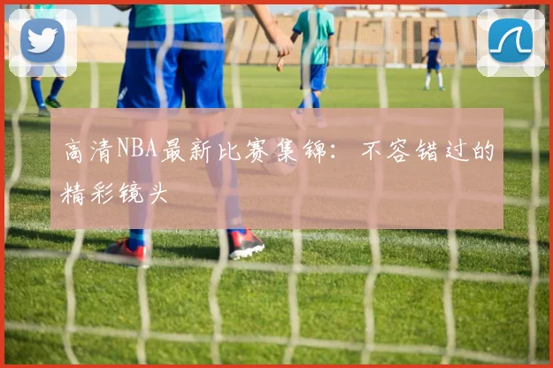 高清NBA最新比赛集锦:不容错过的精彩镜头