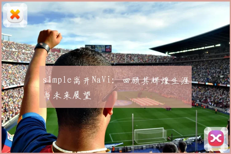 s1mple离开NaVi：回顾其辉煌生涯与未来展望