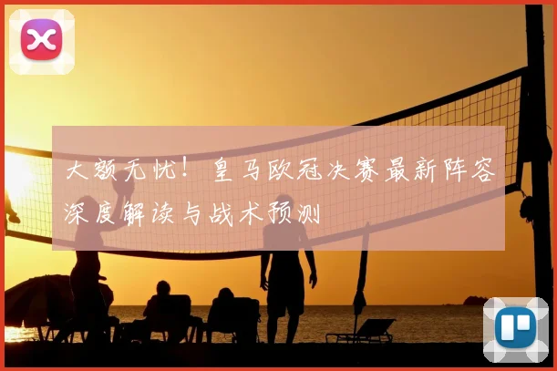 大额无忧！皇马欧冠决赛最新阵容深度解读与战术预测