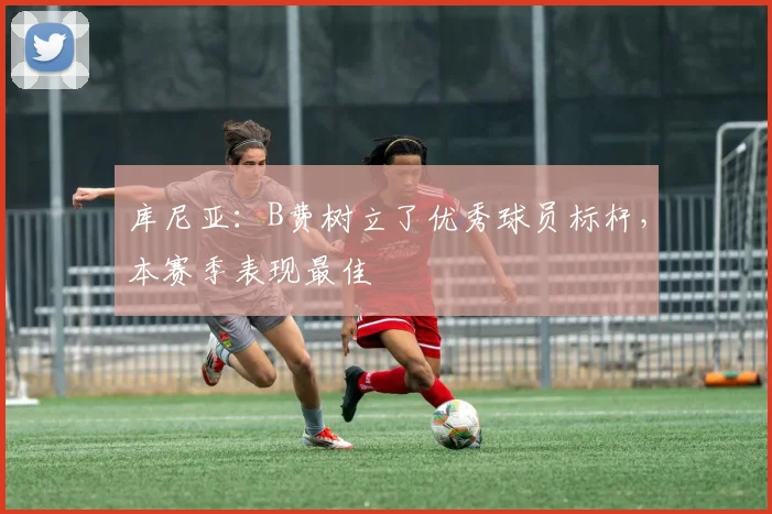 库尼亚：B费树立了优秀球员标杆，本赛季表现最佳