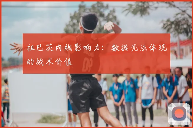 祖巴茨内线影响力：数据无法体现的战术价值