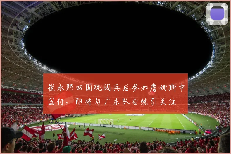 崔永熙回国观阅兵后参加詹姆斯中国行，即将与广东队合练引关注