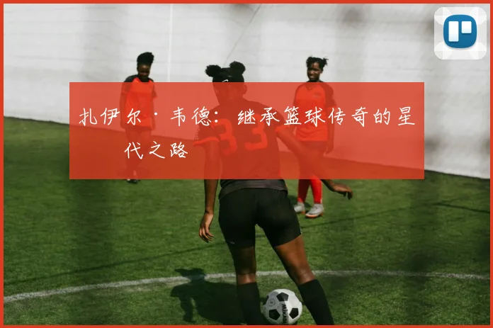 扎伊尔·韦德：继承篮球传奇的星二代之路