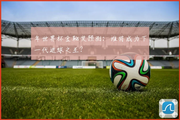 年世界杯金靴奖预测：谁将成为下一代进球之王？
