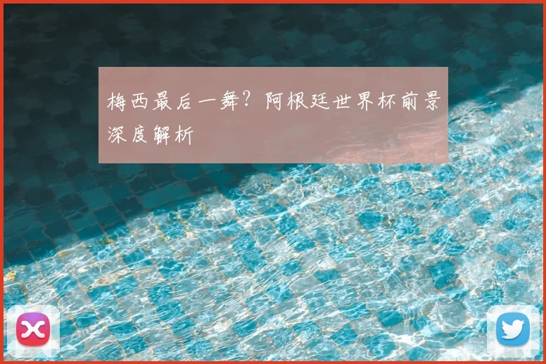 梅西最后一舞？阿根廷世界杯前景深度解析