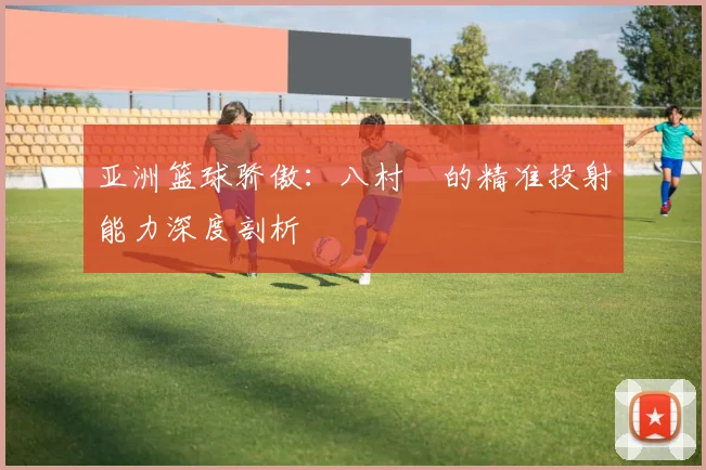 亚洲篮球骄傲:八村塁的精准投射能力深度剖析