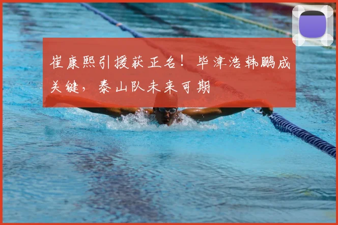崔康熙引援获正名!毕津浩韩鹏成关键,泰山队未来可期