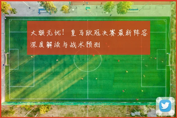 大额无忧！皇马欧冠决赛最新阵容深度解读与战术预测