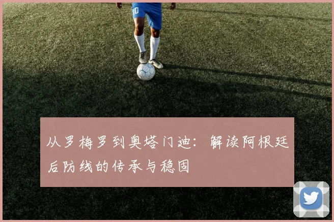 从罗梅罗到奥塔门迪:解读阿根廷后防线的传承与稳固