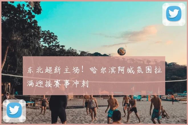东北超新主场！哈尔滨阿城氛围拉满迎接赛事冲刺