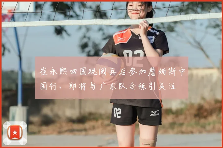 崔永熙回国观阅兵后参加詹姆斯中国行,即将与广东队合练引关注
