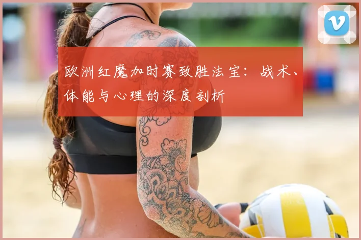 欧洲红魔加时赛致胜法宝:战术、体能与心理的深度剖析