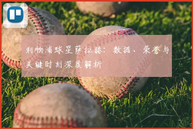 利物浦球星萨拉赫:数据、荣誉与关键时刻深度解析