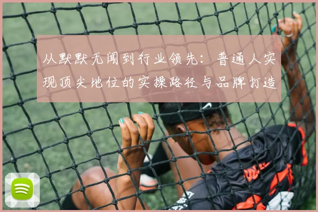 从默默无闻到行业领先:普通人实现顶尖地位的实操路径与品牌打造方法