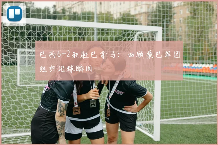 巴西6-2狂胜巴拿马：回顾桑巴军团经典进球瞬间