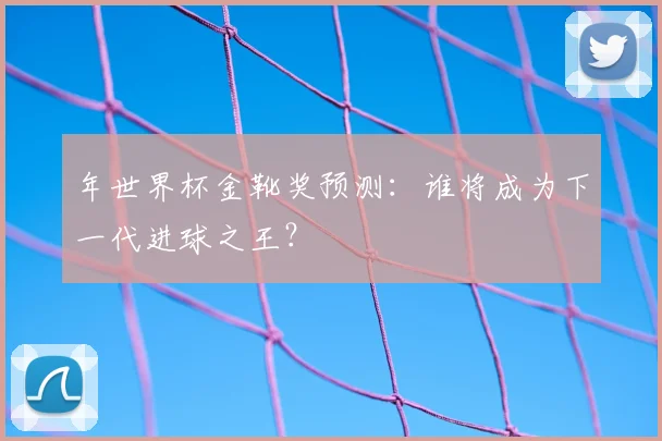 年世界杯金靴奖预测：谁将成为下一代进球之王？